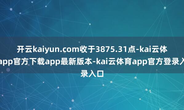 开云kaiyun.com收于3875.31点-kai云体育app官方下载app最新版本-kai云体育app官方登录入口