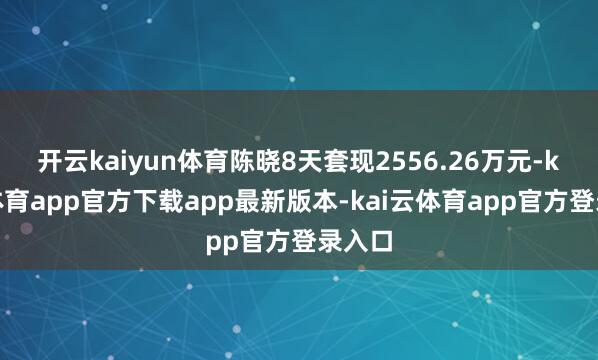 开云kaiyun体育陈晓8天套现2556.26万元-kai云体育app官方下载app最新版本-kai云体育app官方登录入口