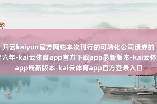 开云kaiyun官方网站本次刊行的可转化公司债券的期限为自愿行之日起六年-kai云体育app官方下载app最新版本-kai云体育app官方登录入口