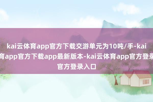 kai云体育app官方下载交游单元为10吨/手-kai云体育app官方下载app最新版本-kai云体育app官方登录入口