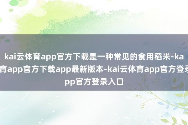 kai云体育app官方下载是一种常见的食用稻米-kai云体育app官方下载app最新版本-kai云体育app官方登录入口