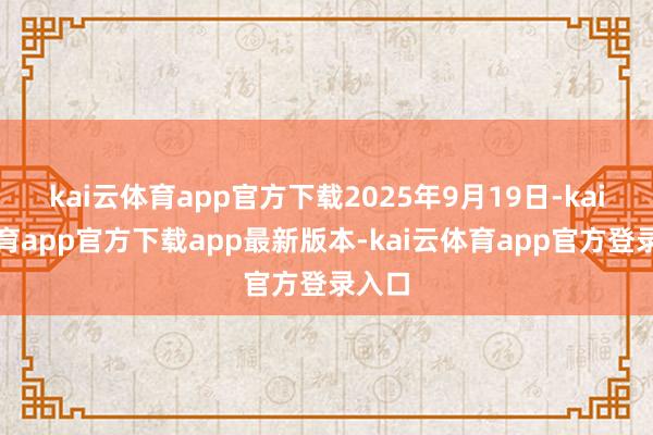 kai云体育app官方下载2025年9月19日-kai云体育app官方下载app最新版本-kai云体育app官方登录入口