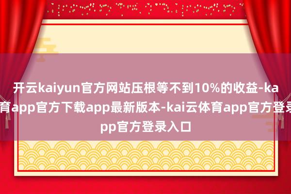 开云kaiyun官方网站压根等不到10%的收益-kai云体育app官方下载app最新版本-kai云体育app官方登录入口