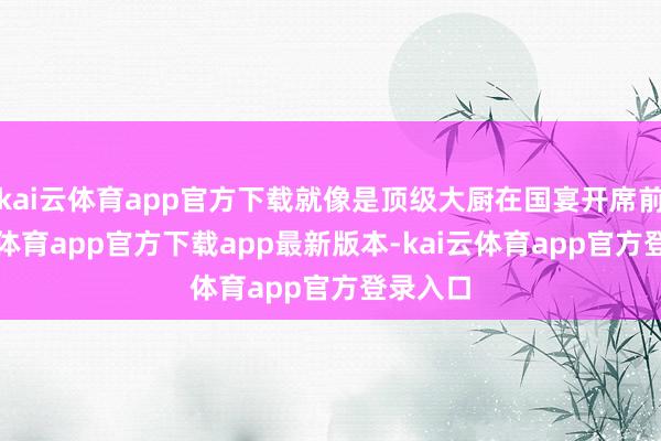 kai云体育app官方下载就像是顶级大厨在国宴开席前-kai云体育app官方下载app最新版本-kai云体育app官方登录入口