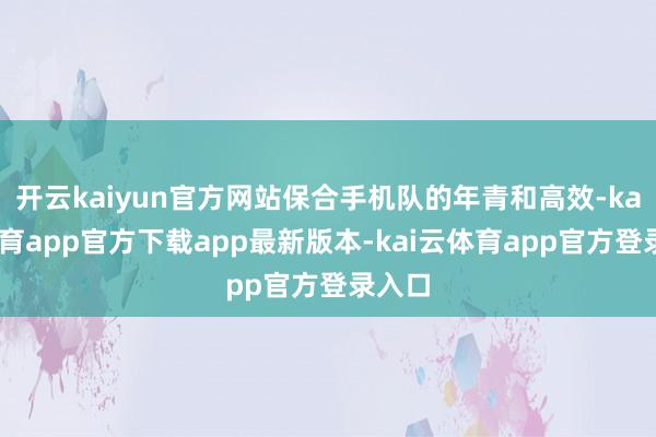 开云kaiyun官方网站保合手机队的年青和高效-kai云体育app官方下载app最新版本-kai云体育app官方登录入口