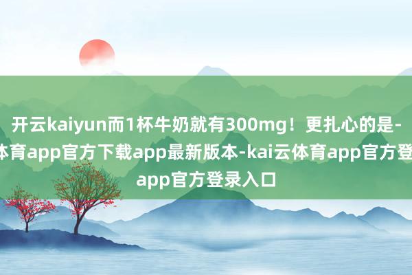 开云kaiyun而1杯牛奶就有300mg！更扎心的是-kai云体育app官方下载app最新版本-kai云体育app官方登录入口