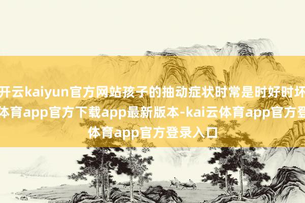 开云kaiyun官方网站孩子的抽动症状时常是时好时坏-kai云体育app官方下载app最新版本-kai云体育app官方登录入口