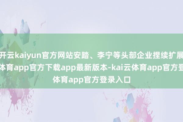开云kaiyun官方网站安踏、李宁等头部企业捏续扩展-kai云体育app官方下载app最新版本-kai云体育app官方登录入口
