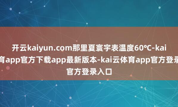 开云kaiyun.com那里夏寰宇表温度60℃-kai云体育app官方下载app最新版本-kai云体育app官方登录入口