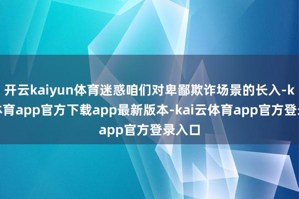 开云kaiyun体育迷惑咱们对卑鄙欺诈场景的长入-kai云体育app官方下载app最新版本-kai云体育app官方登录入口