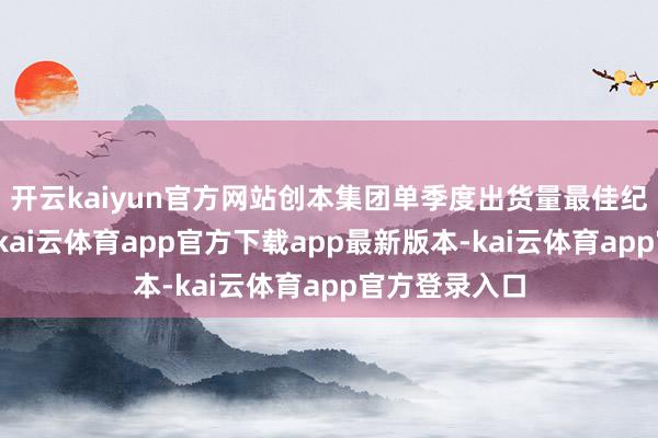 开云kaiyun官方网站创本集团单季度出货量最佳纪录；相称中-kai云体育app官方下载app最新版本-kai云体育app官方登录入口