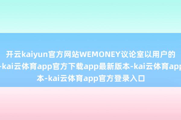 开云kaiyun官方网站WEMONEY议论室以用户的身份进行注册-kai云体育app官方下载app最新版本-kai云体育app官方登录入口