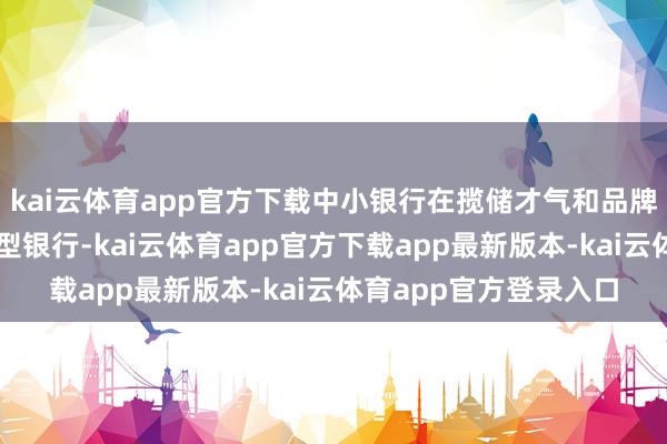 kai云体育app官方下载中小银行在揽储才气和品牌信任度上频繁弱于大型银行-kai云体育app官方下载app最新版本-kai云体育app官方登录入口