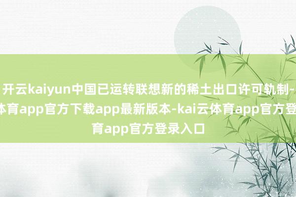 开云kaiyun中国已运转联想新的稀土出口许可轨制-kai云体育app官方下载app最新版本-kai云体育app官方登录入口