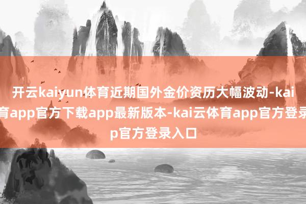 开云kaiyun体育近期国外金价资历大幅波动-kai云体育app官方下载app最新版本-kai云体育app官方登录入口