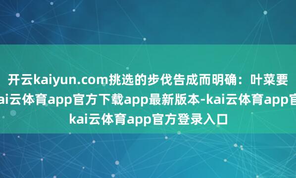 开云kaiyun.com挑选的步伐告成而明确：叶菜要挺括鲜嫩-kai云体育app官方下载app最新版本-kai云体育app官方登录入口